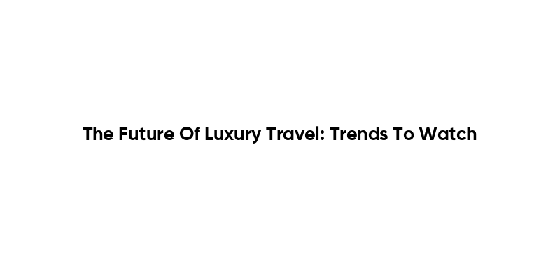 The Future Of Luxury Travel: Trends To Watch